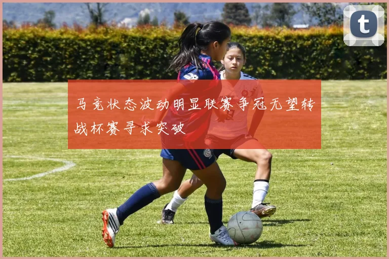 马竞状态波动明显联赛争冠无望转战杯赛寻求突破