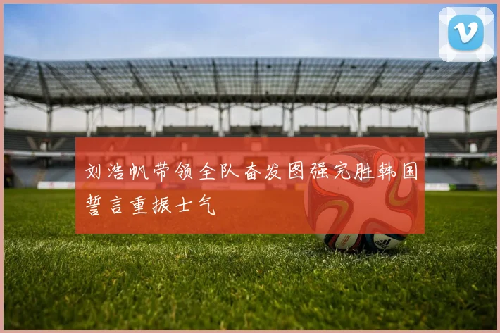 刘浩帆带领全队奋发图强完胜韩国誓言重振士气