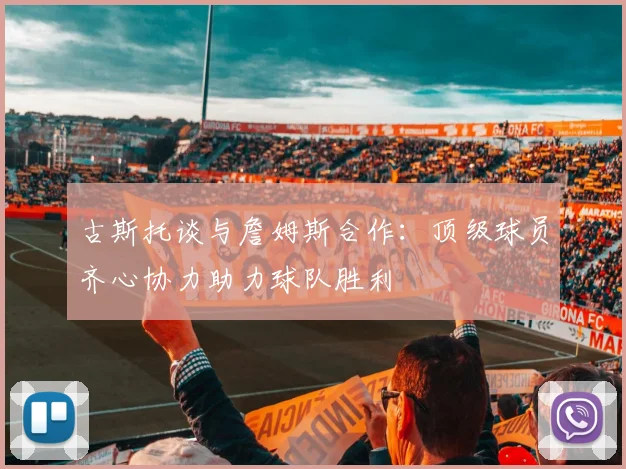 古斯托谈与詹姆斯合作：顶级球员齐心协力助力球队胜利