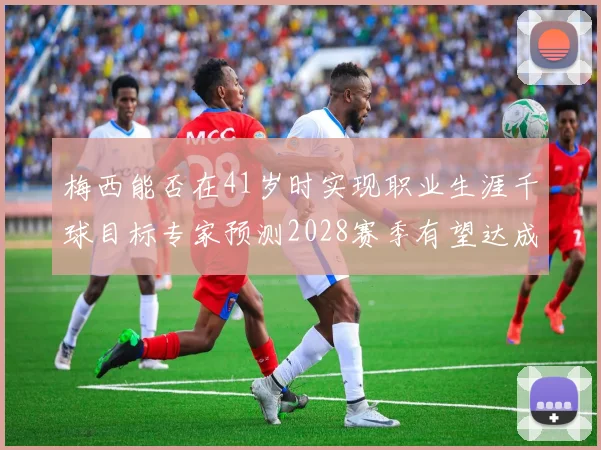 梅西能否在41岁时实现职业生涯千球目标专家预测2028赛季有望达成