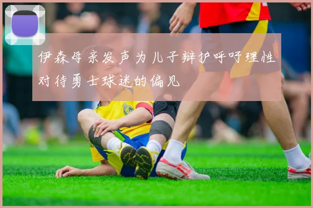 伊森母亲发声为儿子辩护呼吁理性对待勇士球迷的偏见