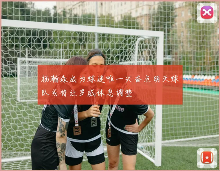 杨瀚森成为球迷唯一兴奋点明天球队或将让罗威休息调整