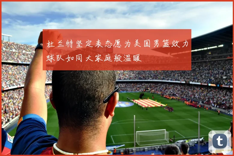 杜兰特坚定表态愿为美国男篮效力球队如同大家庭般温暖