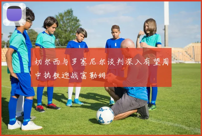 切尔西与罗塞尼尔谈判深入有望周中执教迎战富勒姆