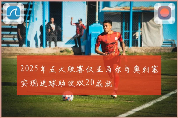 2025年五大联赛仅亚马尔与奥利塞实现进球助攻双20成就