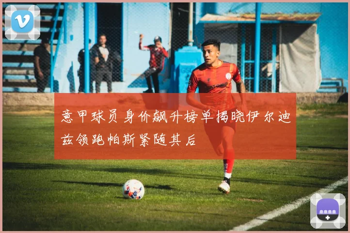 意甲球员身价飙升榜单揭晓伊尔迪兹领跑帕斯紧随其后