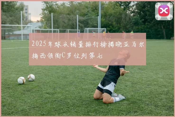 2025年球衣销量排行榜揭晓亚马尔梅西领衔C罗位列第七