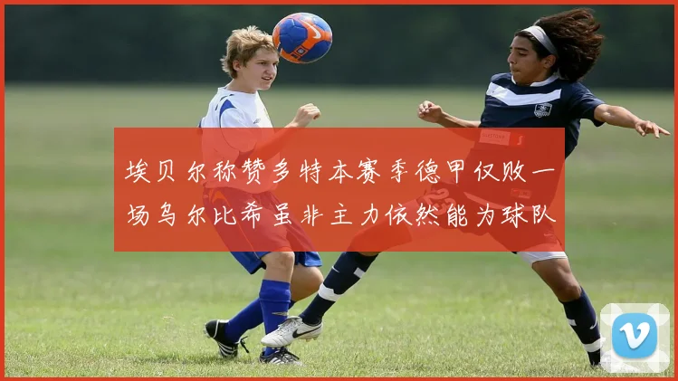 埃贝尔称赞多特本赛季德甲仅败一场乌尔比希虽非主力依然能为球队贡献力量
