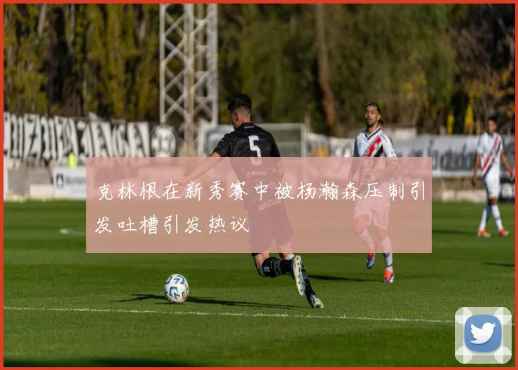 克林根在新秀赛中被杨瀚森压制引发吐槽引发热议