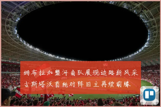 姆布拉加盟河南队展现边路新风采古斯塔沃首轮对阵旧主再续前缘