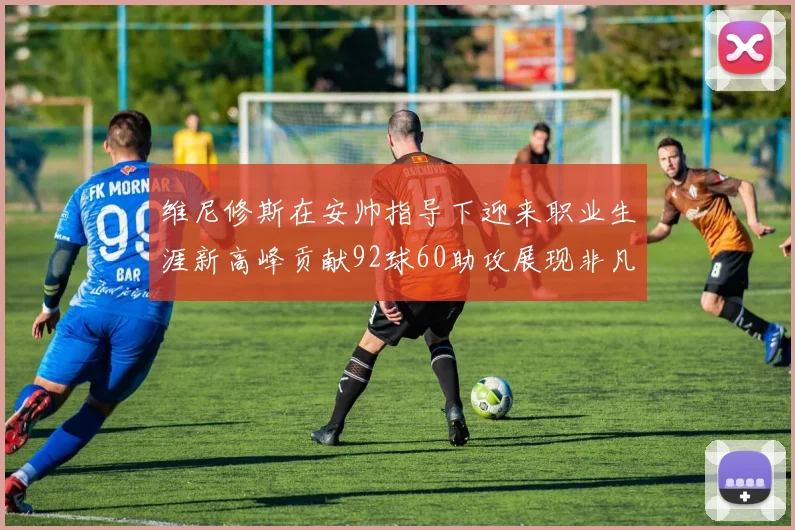 维尼修斯在安帅指导下迎来职业生涯新高峰贡献92球60助攻展现非凡实力