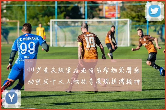 40岁重庆铜梁龙老将黄希扬荣膺感动重庆十大人物称号展现拼搏精神