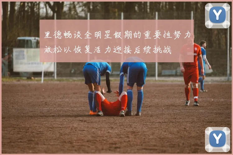 里德畅谈全明星假期的重要性努力放松以恢复活力迎接后续挑战