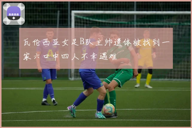 瓦伦西亚女足B队主帅遗体被找到一家六口中四人不幸遇难