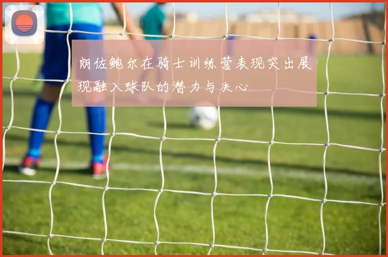 朗佐鲍尔在骑士训练营表现突出展现融入球队的潜力与决心
