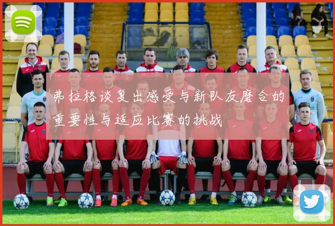 弗拉格谈复出感受与新队友磨合的重要性与适应比赛的挑战