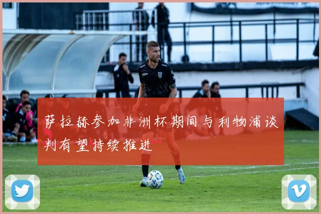 萨拉赫参加非洲杯期间与利物浦谈判有望持续推进