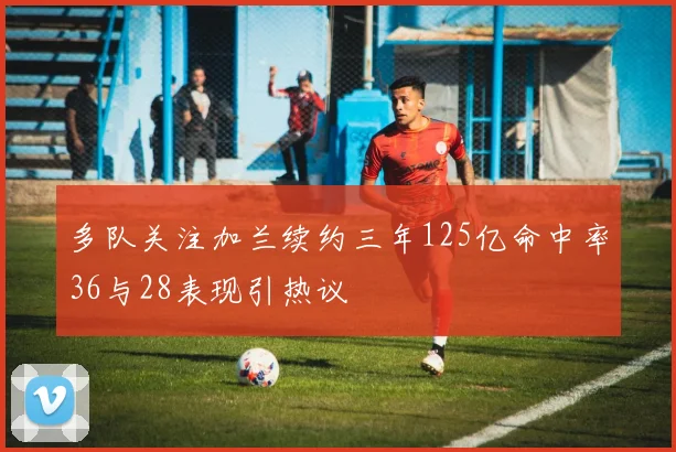 多队关注加兰续约三年125亿命中率36与28表现引热议
