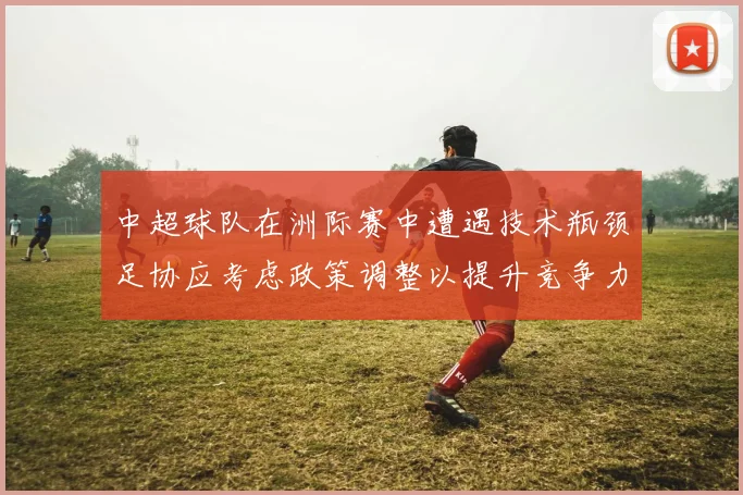 中超球队在洲际赛中遭遇技术瓶颈足协应考虑政策调整以提升竞争力