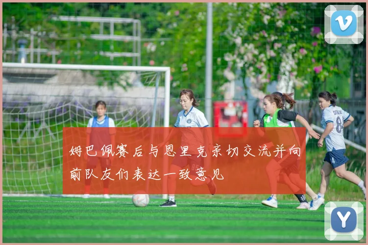 姆巴佩赛后与恩里克亲切交流并向前队友们表达一致意见