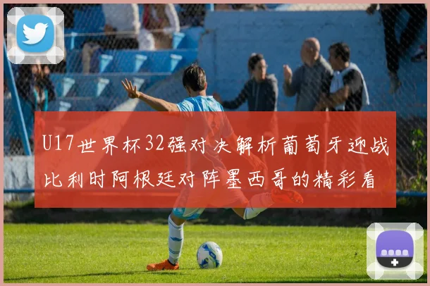 U17世界杯32强对决解析葡萄牙迎战比利时阿根廷对阵墨西哥的精彩看点