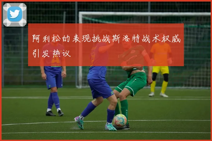 阿利松的表现挑战斯洛特战术权威引发热议