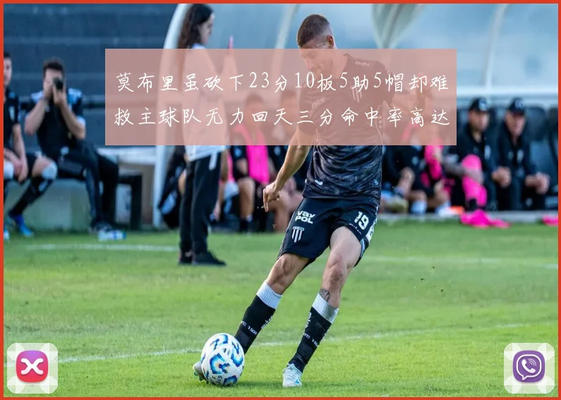 莫布里虽砍下23分10板5助5帽却难救主球队无力回天三分命中率高达57