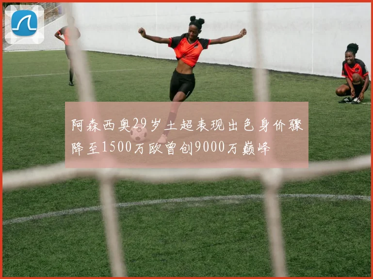 阿森西奥29岁土超表现出色身价骤降至1500万欧曾创9000万巅峰