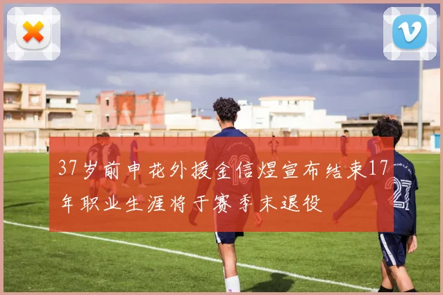 37岁前申花外援金信煜宣布结束17年职业生涯将于赛季末退役