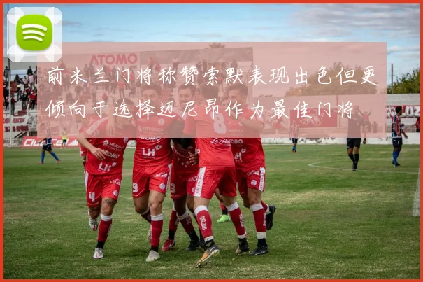 前米兰门将称赞索默表现出色但更倾向于选择迈尼昂作为最佳门将