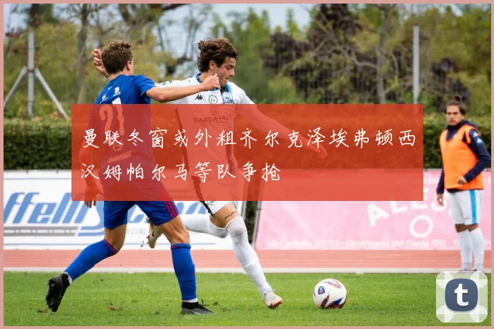 曼联冬窗或外租齐尔克泽埃弗顿西汉姆帕尔马等队争抢
